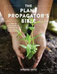 The Plant Propagator's Bible: A Step-By-Step Guide to Propagating Every Plant in Your Garden
