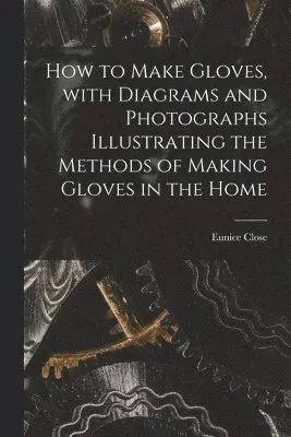 How to Make Gloves, With Diagrams and Photographs Illustrating the Methods of Making Gloves in the Home