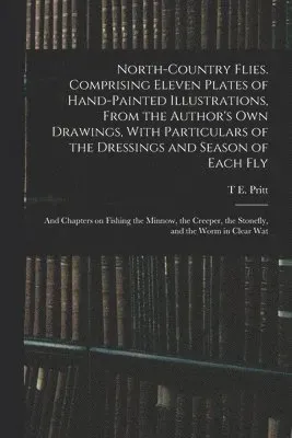 North-country Flies. Comprising Eleven Plates of Hand-painted Illustrations, From the Author's own Drawings, With Particulars of the Dressings and ...