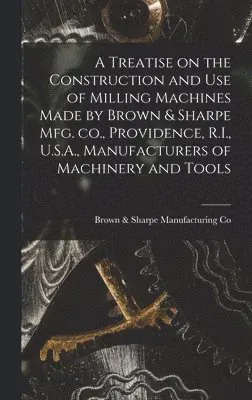 Treatise on the Construction and use of Milling Machines Made by Brown & Sharpe mfg. co., Providence, R.I., U.S.A., Manufacturers of Machinery ...