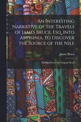 Interesting Narrative of the Travels of James Bruce, Esq. Into Abyssinia, to Discover the Source of the Nile