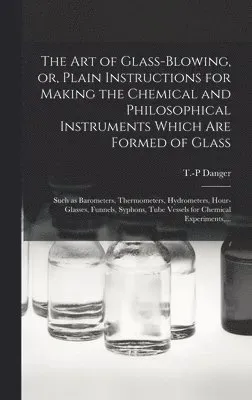 Art of Glass-blowing, or, Plain Instructions for Making the Chemical and Philosophical Instruments Which Are Formed of Glass