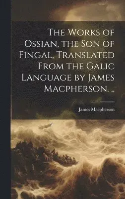 Works of Ossian, the son of Fingal, Translated From the Galic Language by James Macpherson. ..
