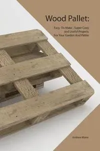 Wood Pallet: Easy -To-Make, Super Cozy and Useful Projects For Your Garden And Pattio