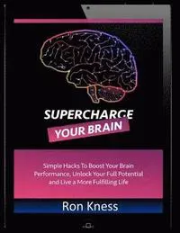 Supercharge Your Brain: Simple Hacks to Boost Your Brain Performance, Unlock Your Full Potential and Live a More Fulfilling Life