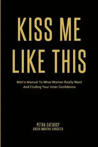 Kiss Me Like This: Men's Manual To What Women REALLY Want and Finding Your Inner Confidence