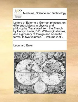 Letters of Euler to a German princess, on different subjects in physics and philosophy. Translated from the French by Henry Hunter, D.D. With origi...