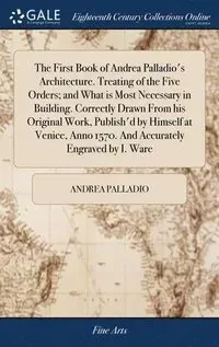 The First Book of Andrea Palladio's Architecture. Treating of the Five Orders; and What is Most Necessary in Building. Correctly Drawn From his