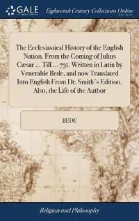 The Ecclesiastical History of the English Nation, From the Coming of Julius Cæsar ... Till ... 731. Written in Latin by Venerable Bede, and now