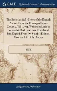 The Ecclesiastical History of the English Nation, From the Coming of Julius Cæsar ... Till ... 731. Written in Latin by Venerable Bede, and now