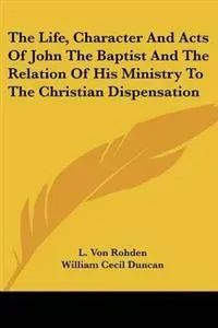 The Life, Character And Acts Of John The Baptist And The Relation Of His Ministry To The Christian Dispensation