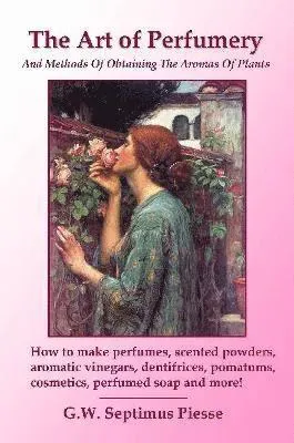 Art of Perfumery and Methods of Obtaining the Aromas of Plants: How to Make Perfumes, Scented Powders, Aromatic Vinegars, Dentifrices, Pomatums, Co...