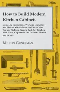 How to Build Modern Kitchen Cabinets - Complete Instructions, Working Drawings and Lists of Materials for the Eleven Most Popular Styles in Sizes to
