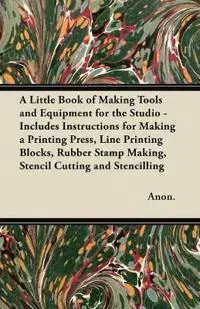 A Little Book of Making Tools and Equipment for the Studio - Includes Instructions for Making a Printing Press, Line Printing Blocks, Rubber Stamp