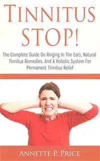 Tinnitus STOP! - The Complete Guide On Ringing In The Ears, Natural Tinnitus Remedies, And A Holistic System For Permanent Tinnitus Relief