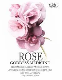 Rose - Goddess Medicine (Illustrated Version): The Timeless Elixir of Ancient Egypt, Ayurveda, Chinese Medicine, Essential Oils and Modern Medicine