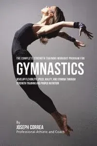The Complete Strength Training Workout Program for Gymnastics: Develop Flexibility, Speed, Agility, and Stamina Through Strength Training and Proper N
