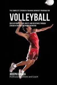 The Complete Strength Training Workout Program for Volleyball: Develop Power, Speed, Agility, and Resistance Through Strength Training and Proper Nutr