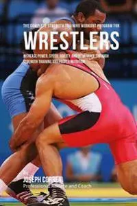 The Complete Strength Training Workout Program for Wrestlers: Increase Power, Speed, Agility, and Resistance Through Strength Training and Proper Nutr