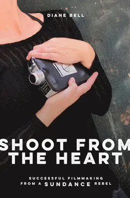 Shoot from the Heart: Successful Filmmaking from a Sundance Rebel