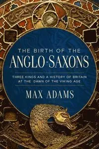 The Birth of the Anglo-Saxons: Three Kings and a History of Britain at the Dawn of the Viking Age