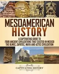 Mesoamerican History: A Captivating Guide to Four Ancient Civilizations that Existed in Mexico - The Olmec, Zapotec, Maya and Aztec Civilization