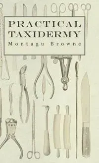 Practical Taxidermy - A Manual of Instruction To The Amateur In Collecting, Preserving, And Setting Up Natural History Specimens of All Kinds