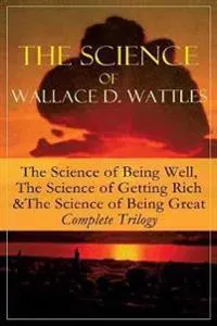 The Science of Wallace D. Wattles: The Science of Being Well, the Science of Getting Rich & the Science of Being Great - Complete Trilogy